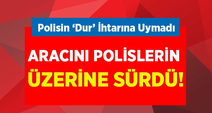 ‘Dur’ İhtarına Uymadı.. Polisin Üzerine Sürdü!