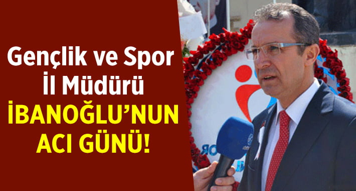 Gençlik ve Spor il müdürü İbanoğlu’nun acı günü!