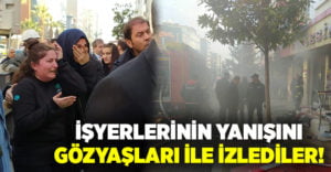 İşyerlerinin yanışını gözyaşları ile izlediler!