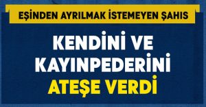 Ayrılık istemeyen adam hem kendini hem kayınpederini yaktı