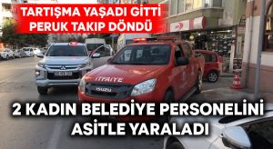 Tartışmadan sonra perukla dönüp 2 kadın belediye personelini asitle yaraladı