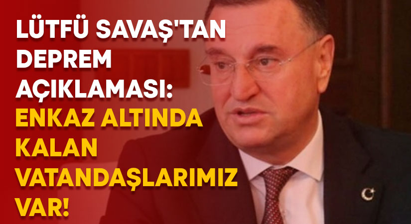 Lütfü Savaş’tan deprem açıklaması: Enkaz altında kalan vatandaşlarımız var!