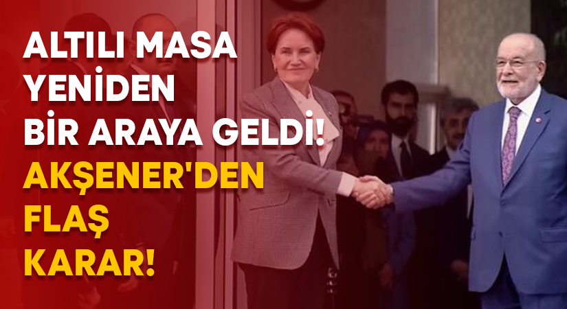 Altılı Masa yeniden bir araya geldi! Akşener’den flaş karar!