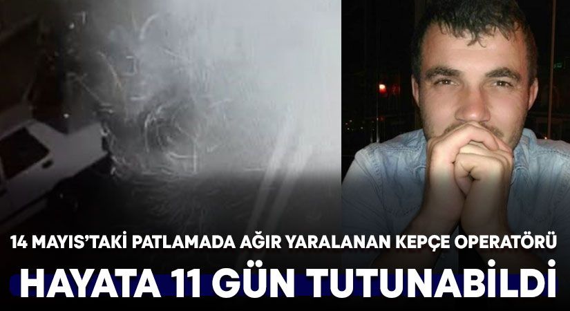 14 Mayıs’taki patlamada ağır yaralanan kepçe operatörü yaşama 11 gün tutunabildi