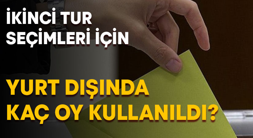 İkinci tur seçimlerinde yurt dışında kaç oy kullanıldı?